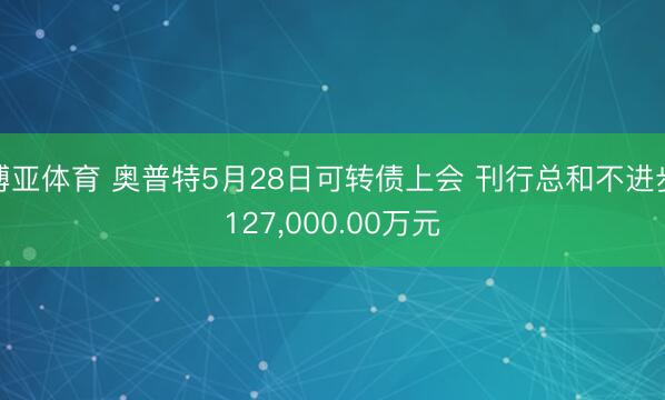 博亚体育 奥普特5月28日可转债上会 刊行总和不进步127，000.00万元