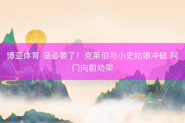 博亚体育 没必要了！克莱伯与小史姑娘冲破 阿门向前劝架