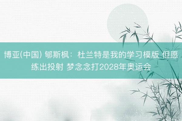 博亚(中国) 郇斯枫：杜兰特是我的学习模版 但愿练出投射 梦念念打2028年奥运会