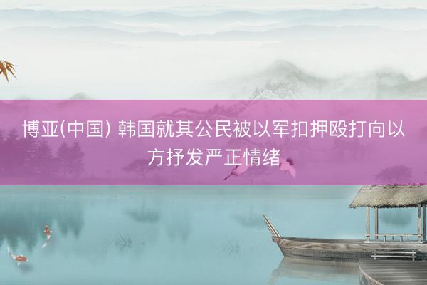 博亚(中国) 韩国就其公民被以军扣押殴打向以方抒发严正情绪