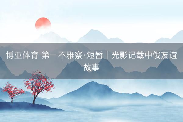 博亚体育 第一不雅察·短暂｜光影记载中俄友谊故事