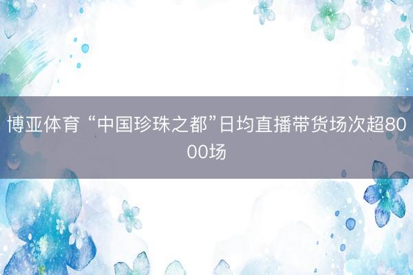 博亚体育 “中国珍珠之都”日均直播带货场次超8000场