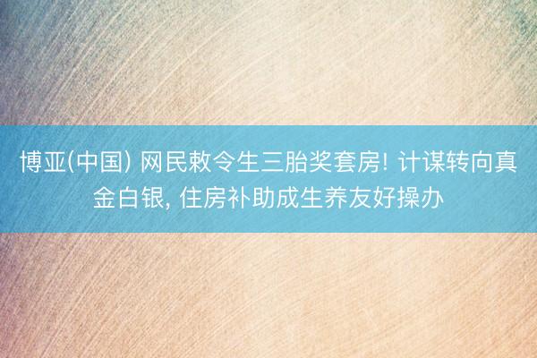 博亚(中国) 网民敕令生三胎奖套房! 计谋转向真金白银， 住房补助成生养友好操办