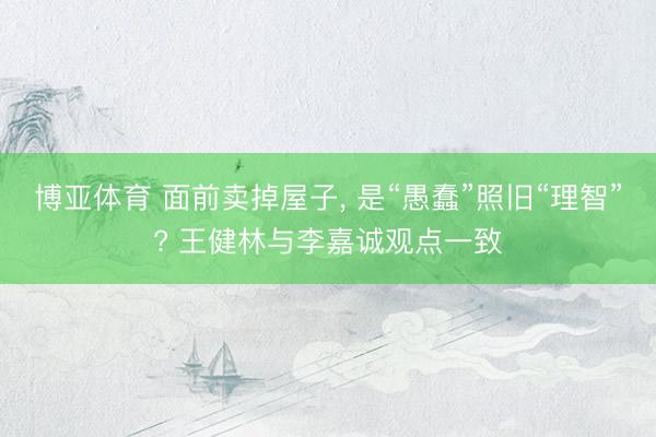 博亚体育 面前卖掉屋子， 是“愚蠢”照旧“理智”? 王健林与李嘉诚观点一致