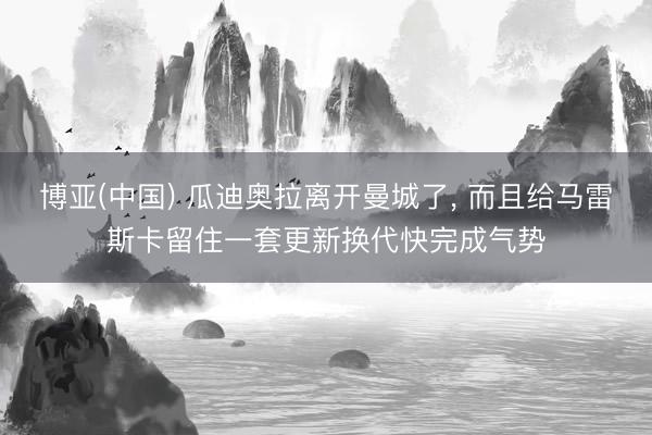 博亚(中国) 瓜迪奥拉离开曼城了， 而且给马雷斯卡留住一套更新换代快完成气势
