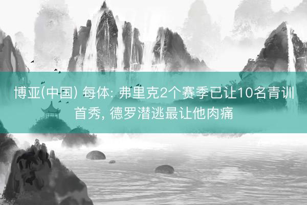 博亚(中国) 每体: 弗里克2个赛季已让10名青训首秀， 德罗潜逃最让他肉痛