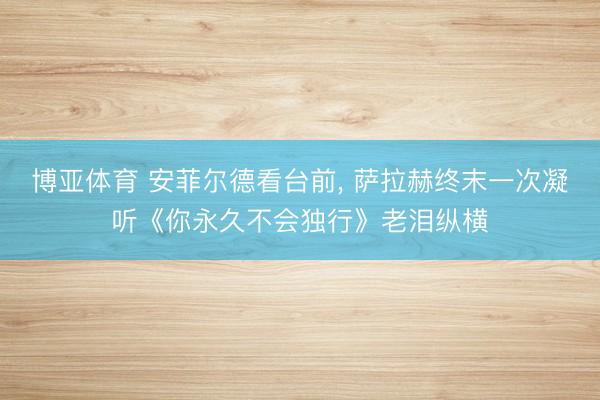 博亚体育 安菲尔德看台前， 萨拉赫终末一次凝听《你永久不会独行》老泪纵横