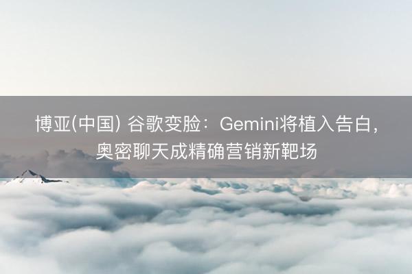 博亚(中国) 谷歌变脸：Gemini将植入告白，奥密聊天成精确营销新靶场