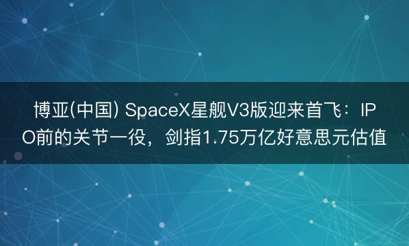 博亚(中国) SpaceX星舰V3版迎来首飞：IPO前的关节一役，剑指1.75万亿好意思元估值