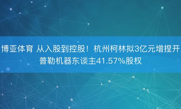 博亚体育 从入股到控股！杭州柯林拟3亿元增捏开普勒机器东谈主41.57%股权