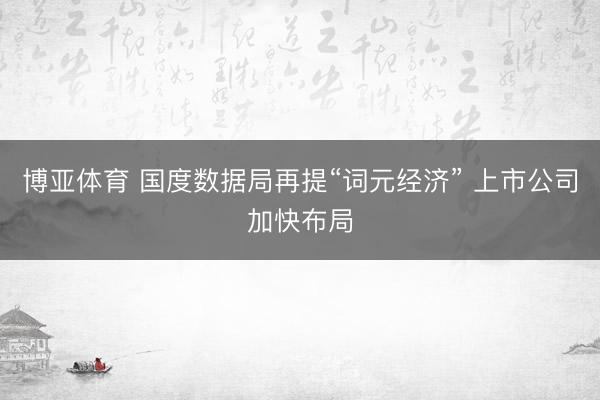 博亚体育 国度数据局再提“词元经济” 上市公司加快布局