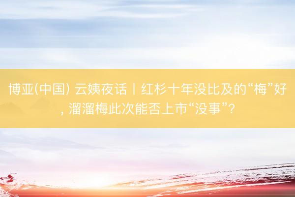 博亚(中国) 云姨夜话丨红杉十年没比及的“梅”好， 溜溜梅此次能否上市“没事”?