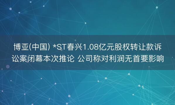 博亚(中国) *ST春兴1.08亿元股权转让款诉讼案闭幕本次推论 公司称对利润无首要影响