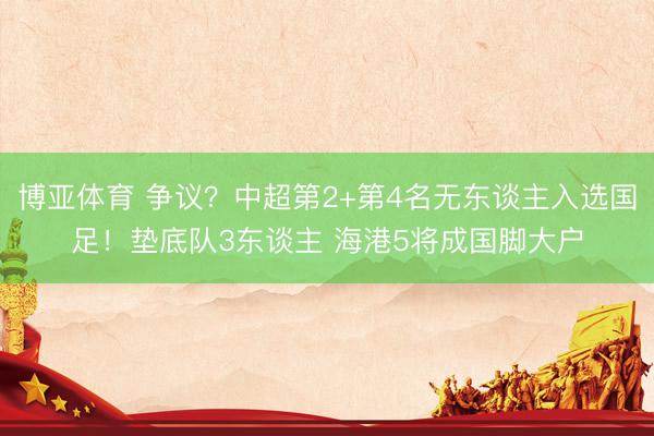 博亚体育 争议？中超第2+第4名无东谈主入选国足！垫底队3东谈主 海港5将成国脚大户