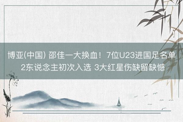 博亚(中国) 邵佳一大换血！7位U23进国足名单 2东说念主初次入选 3大红星伤缺留缺憾