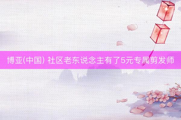 博亚(中国) 社区老东说念主有了5元专属剪发师