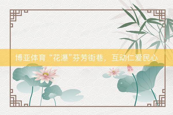 博亚体育 “花瀑”芬芳街巷，互动仁爱民心