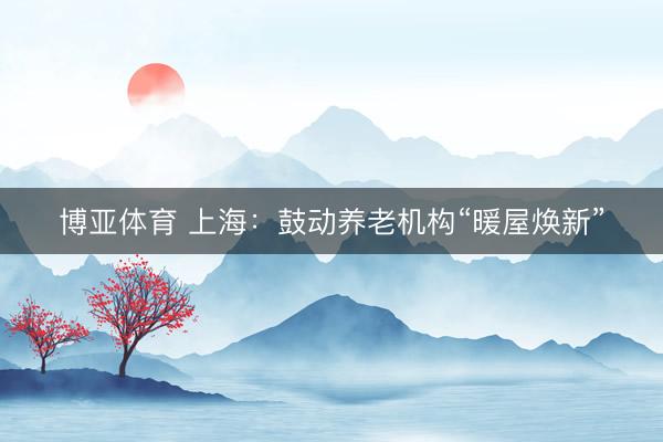 博亚体育 上海：鼓动养老机构“暖屋焕新”