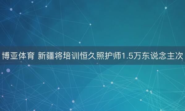 博亚体育 新疆将培训恒久照护师1.5万东说念主次