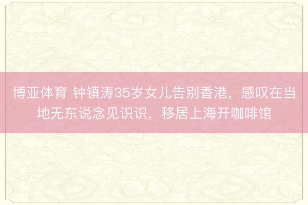 博亚体育 钟镇涛35岁女儿告别香港，感叹在当地无东说念见识识，移居上海开咖啡馆
