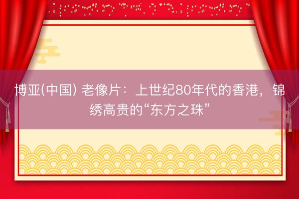 博亚(中国) 老像片：上世纪80年代的香港，锦绣高贵的“东方之珠”