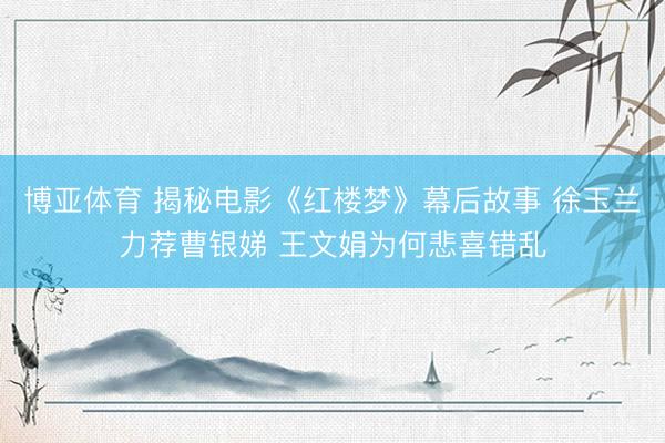 博亚体育 揭秘电影《红楼梦》幕后故事 徐玉兰力荐曹银娣 王文娟为何悲喜错乱