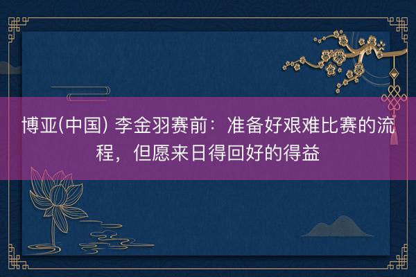博亚(中国) 李金羽赛前：准备好艰难比赛的流程，但愿来日得回好的得益