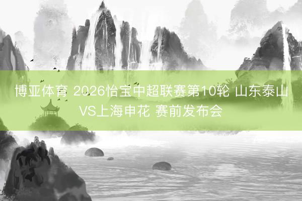 博亚体育 2026怡宝中超联赛第10轮 山东泰山VS上海申花 赛前发布会