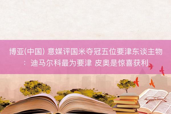 博亚(中国) 意媒评国米夺冠五位要津东谈主物：迪马尔科最为要津 皮奥是惊喜获利