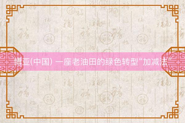 博亚(中国) 一座老油田的绿色转型“加减法”
