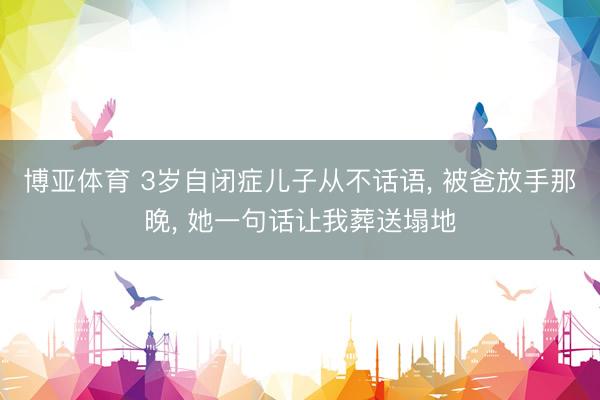 博亚体育 3岁自闭症儿子从不话语， 被爸放手那晚， 她一句话让我葬送塌地