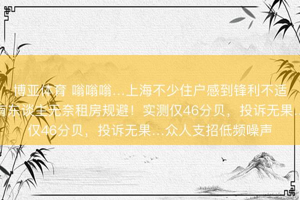 博亚体育 嗡嗡嗡…上海不少住户感到锋利不适!隔音耳机没用,有东谈主无奈租房规避!实测仅46分贝,投诉无果…众人支招低频噪声