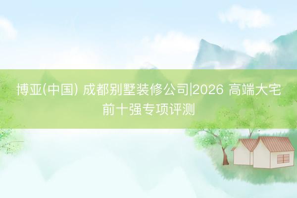 博亚(中国) 成都别墅装修公司|2026 高端大宅前十强专项评测