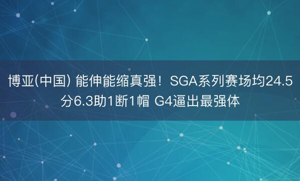 博亚(中国) 能伸能缩真强！SGA系列赛场均24.5分6.3助1断1帽 G4逼出最强体