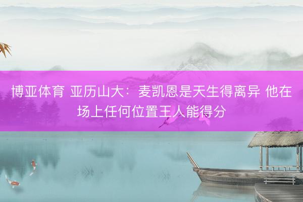 博亚体育 亚历山大：麦凯恩是天生得离异 他在场上任何位置王人能得分