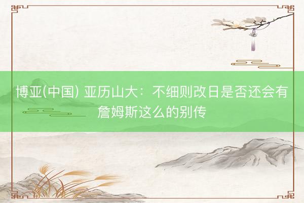 博亚(中国) 亚历山大：不细则改日是否还会有詹姆斯这么的别传
