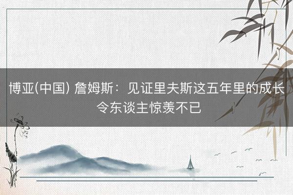 博亚(中国) 詹姆斯：见证里夫斯这五年里的成长 令东谈主惊羡不已