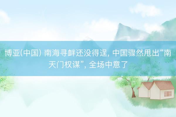 博亚(中国) 南海寻衅还没得逞， 中国骤然甩出“南天门权谋”， 全场中意了