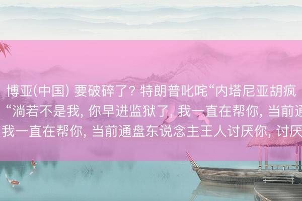 博亚(中国) 要破碎了? 特朗普叱咤“内塔尼亚胡疯了”, 谴责“不知感德”, “淌若不是我, 你早进监狱了, 我一直在帮你, 当前通盘东说念主王人讨厌你, 讨厌以色列”