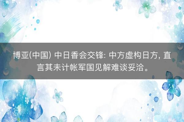 博亚(中国) 中日香会交锋: 中方虚构日方， 直言其未计帐军国见解难谈妥洽。