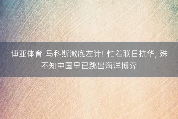 博亚体育 马科斯澈底左计! 忙着联日抗华， 殊不知中国早已跳出海洋博弈