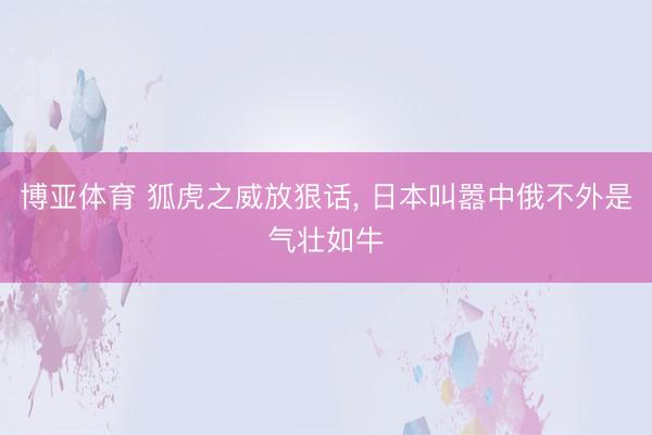 博亚体育 狐虎之威放狠话， 日本叫嚣中俄不外是气壮如牛