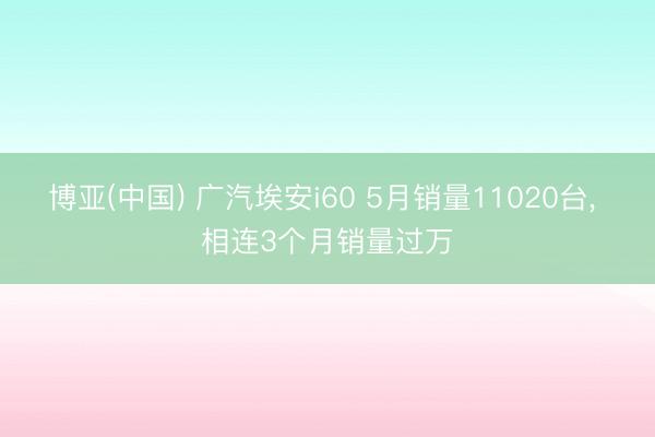 博亚(中国) 广汽埃安i60 5月销量11020台， 相连3个月销量过万