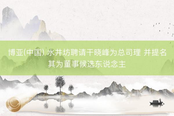 博亚(中国) 水井坊聘请干晓峰为总司理 并提名其为董事候选东说念主
