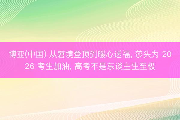 博亚(中国) 从窘境登顶到暖心送福， 莎头为 2026 考生加油， 高考不是东谈主生至极