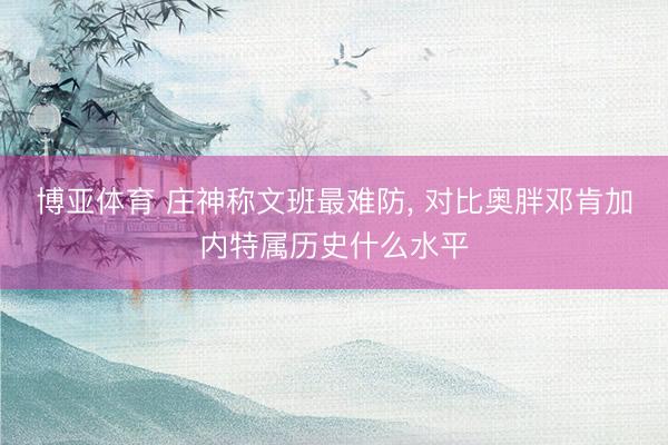 博亚体育 庄神称文班最难防， 对比奥胖邓肯加内特属历史什么水平