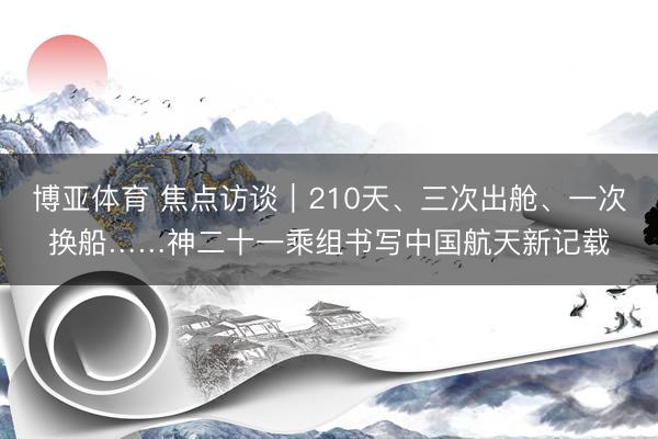 博亚体育 焦点访谈｜210天、三次出舱、一次换船……神二十一乘组书写中国航天新记载