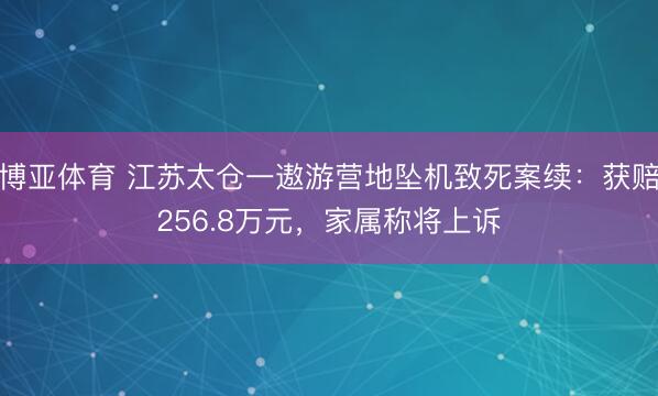 博亚体育 江苏太仓一遨游营地坠机致死案续：获赔256.8万元，家属称将上诉