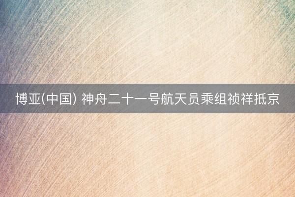 博亚(中国) 神舟二十一号航天员乘组祯祥抵京