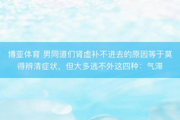 博亚体育 男同道们肾虚补不进去的原因等于莫得辨清症状，但大多逃不外这四种：气滞